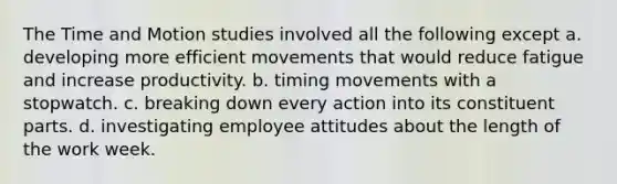 The Time and Motion studies involved all the following except a. developing more efficient movements that would reduce fatigue and increase productivity. b. timing movements with a stopwatch. c. breaking down every action into its constituent parts. d. investigating employee attitudes about the length of the work week.