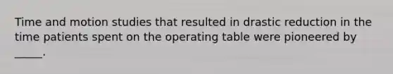 Time and motion studies that resulted in drastic reduction in the time patients spent on the operating table were pioneered by _____.