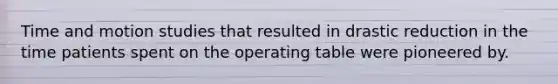 Time and motion studies that resulted in drastic reduction in the time patients spent on the operating table were pioneered by.