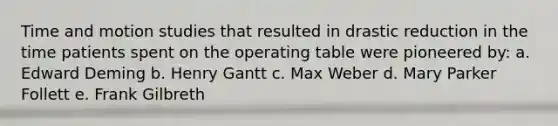 Time and motion studies that resulted in drastic reduction in the time patients spent on the operating table were pioneered by: a. Edward Deming b. Henry Gantt c. Max Weber d. Mary Parker Follett e. Frank Gilbreth