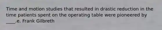 Time and motion studies that resulted in drastic reduction in the time patients spent on the operating table were pioneered by ____.e. Frank Gilbreth