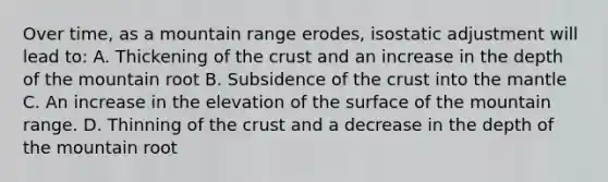 Over time, as a mountain range erodes, isostatic adjustment will lead to: A. Thickening of the crust and an increase in the depth of the mountain root B. Subsidence of the crust into the mantle C. An increase in the elevation of the surface of the mountain range. D. Thinning of the crust and a decrease in the depth of the mountain root