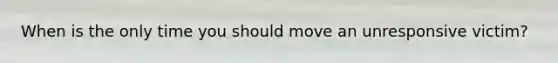 When is the only time you should move an unresponsive victim?