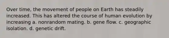 Over time, the movement of people on Earth has steadily increased. This has altered the course of human evolution by increasing a. nonrandom mating. b. gene flow. c. geographic isolation. d. genetic drift.