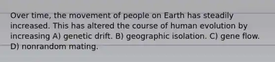 Over time, the movement of people on Earth has steadily increased. This has altered the course of human evolution by increasing A) genetic drift. B) geographic isolation. C) gene flow. D) nonrandom mating.