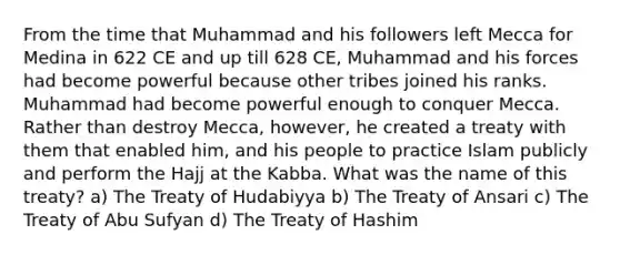 From the time that Muhammad and his followers left Mecca for Medina in 622 CE and up till 628 CE, Muhammad and his forces had become powerful because other tribes joined his ranks. Muhammad had become powerful enough to conquer Mecca. Rather than destroy Mecca, however, he created a treaty with them that enabled him, and his people to practice Islam publicly and perform the Hajj at the Kabba. What was the name of this treaty? a) The Treaty of Hudabiyya b) The Treaty of Ansari c) The Treaty of Abu Sufyan d) The Treaty of Hashim