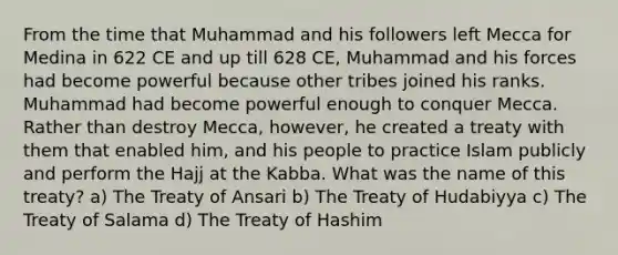 From the time that Muhammad and his followers left Mecca for Medina in 622 CE and up till 628 CE, Muhammad and his forces had become powerful because other tribes joined his ranks. Muhammad had become powerful enough to conquer Mecca. Rather than destroy Mecca, however, he created a treaty with them that enabled him, and his people to practice Islam publicly and perform the Hajj at the Kabba. What was the name of this treaty? a) The Treaty of Ansari b) The Treaty of Hudabiyya c) The Treaty of Salama d) The Treaty of Hashim