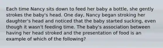 Each time Nancy sits down to feed her baby a bottle, she gently strokes the baby's head. One day, Nancy began stroking her daughter's head and noticed that the baby started sucking, even though it wasn't feeding time. The baby's association between having her head stroked and the presentation of food is an example of which of the following?