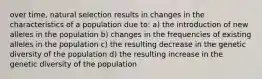 over time, natural selection results in changes in the characteristics of a population due to: a) the introduction of new alleles in the population b) changes in the frequencies of existing alleles in the population c) the resulting decrease in the genetic diversity of the population d) the resulting increase in the genetic diversity of the population