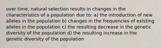 over time, natural selection results in changes in the characteristics of a population due to: a) the introduction of new alleles in the population b) changes in the frequencies of existing alleles in the population c) the resulting decrease in the genetic diversity of the population d) the resulting increase in the genetic diversity of the population