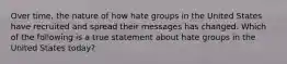 Over time, the nature of how hate groups in the United States have recruited and spread their messages has changed. Which of the following is a true statement about hate groups in the United States today?