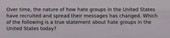 Over time, the nature of how hate groups in the United States have recruited and spread their messages has changed. Which of the following is a true statement about hate groups in the United States today?