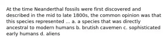 At the time Neanderthal fossils were first discovered and described in the mid to late 1800s, the common opinion was that this species represented ... a. a species that was directly ancestral to modern humans b. brutish cavemen c. sophisticated early humans d. aliens