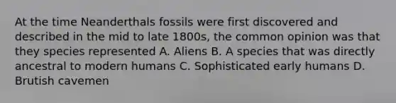 At the time Neanderthals fossils were first discovered and described in the mid to late 1800s, the common opinion was that they species represented A. Aliens B. A species that was directly ancestral to modern humans C. Sophisticated early humans D. Brutish cavemen