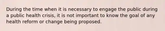 During the time when it is necessary to engage the public during a public health crisis, it is not important to know the goal of any health reform or change being proposed.