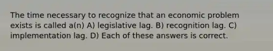 The time necessary to recognize that an economic problem exists is called a(n) A) legislative lag. B) recognition lag. C) implementation lag. D) Each of these answers is correct.