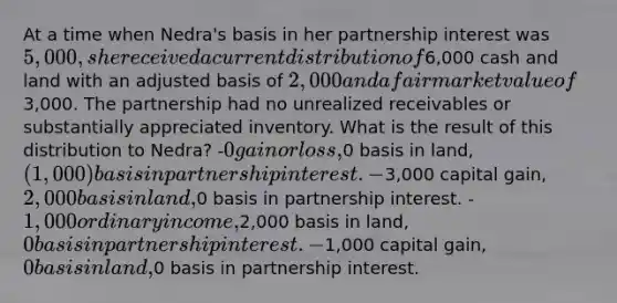 At a time when Nedra's basis in her partnership interest was 5,000, she received a current distribution of6,000 cash and land with an adjusted basis of 2,000 and a fair market value of3,000. The partnership had no unrealized receivables or substantially appreciated inventory. What is the result of this distribution to Nedra? -0 gain or loss,0 basis in land,(1,000) basis in partnership interest. -3,000 capital gain, 2,000 basis in land,0 basis in partnership interest. -1,000 ordinary income,2,000 basis in land, 0 basis in partnership interest. -1,000 capital gain,0 basis in land,0 basis in partnership interest.