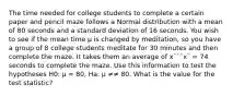 The time needed for college students to complete a certain paper and pencil maze follows a Normal distribution with a mean of 80 seconds and a standard deviation of 16 seconds. You wish to see if the mean time µ is changed by meditation, so you have a group of 8 college students meditate for 30 minutes and then complete the maze. It takes them an average of x¯¯¯x¯ = 74 seconds to complete the maze. Use this information to test the hypotheses H0: µ = 80, Ha: µ ≠≠ 80. What is the value for the test statistic?