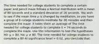 The time needed for college students to complete a certain paper and pencil maze follows a Normal distribution with a mean of 80 seconds and a standard deviation of 16 seconds. You wish to see if the mean time μ is changed by meditation, so you have a group of 8 college students meditate for 30 minutes and then complete the maze. It takes them an average of The time needed for college students to complete x̄ = 74 seconds to complete the maze. Use this information to test the hypotheses H0: μ = 80, Ha: μ ≠ 80. The time needed for college students to complete a 80 At significance level = 0.02, you conclude that: