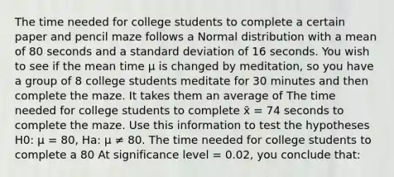 The time needed for college students to complete a certain paper and pencil maze follows a Normal distribution with a mean of 80 seconds and a standard deviation of 16 seconds. You wish to see if the mean time μ is changed by meditation, so you have a group of 8 college students meditate for 30 minutes and then complete the maze. It takes them an average of The time needed for college students to complete x̄ = 74 seconds to complete the maze. Use this information to test the hypotheses H0: μ = 80, Ha: μ ≠ 80. The time needed for college students to complete a 80 At significance level = 0.02, you conclude that: