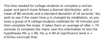 The time needed for college students to complete a certain paper and pencil maze follows a Normal distribution, with a mean of 80 seconds and a standard deviation of 16 seconds. You wish to see if the mean time µ is changed by meditation, so you have a group of 8 college students meditate for 30 minutes and then complete the maze. It takes them an average of xBar = 74 seconds to complete the maze. Use this information to test the hypotheses H0: µ = 80, Ha: µ ≠ 80 at significance level α = 0.02You conclude that: