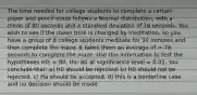 The time needed for college students to complete a certain paper and pencil maze follows a Normal distribution, with a mean of 80 seconds and a standard deviation of 16 seconds. You wish to see if the mean time is changed by meditation, so you have a group of 8 college students meditate for 30 minutes and then complete the maze. It takes them an average of = 74 seconds to complete the maze. Use this information to test the hypotheses H0: = 80, Ha: 80 at significance level = 0.02. You conclude that: a) H0 should be rejected. b) H0 should not be rejected. c) Ha should be accepted. d) this is a borderline case and no decision should be made.