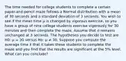 The time needed for college students to complete a certain paper-and-pencil maze follows a Normal distribution with a mean of 30 seconds and a standard deviation of 3 seconds. You wish to see if the mean time μ is changed by vigorous exercise, so you have a group of nine college students exercise vigorously for 30 minutes and then complete the maze. Assume that σ remains unchanged at 3 seconds. The hypotheses you decide to test are H0: μ = 30 versus Ha: μ ≠ 30. Suppose you compute the average time x̄ that it takes these students to complete the maze and you find that the results are significant at the 5% level. What can you conclude?