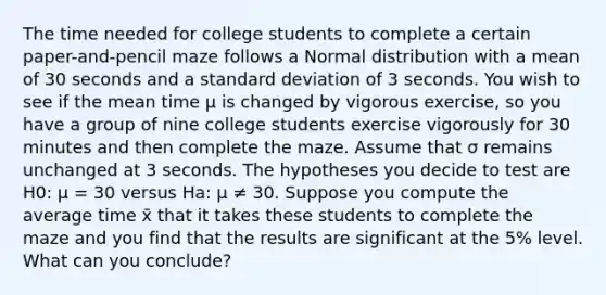 The time needed for college students to complete a certain paper-and-pencil maze follows a Normal distribution with a mean of 30 seconds and a <a href='https://www.questionai.com/knowledge/kqGUr1Cldy-standard-deviation' class='anchor-knowledge'>standard deviation</a> of 3 seconds. You wish to see if the mean time μ is changed by vigorous exercise, so you have a group of nine college students exercise vigorously for 30 minutes and then complete the maze. Assume that σ remains unchanged at 3 seconds. The hypotheses you decide to test are H0: μ = 30 versus Ha: μ ≠ 30. Suppose you compute the average time x̄ that it takes these students to complete the maze and you find that the results are significant at the 5% level. What can you conclude?