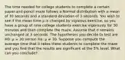 The time needed for college students to complete a certain paper-and-pencil maze follows a Normal distribution with a mean of 30 seconds and a standard deviation of 3 seconds. You wish to see if the mean time μ is changed by vigorous exercise, so you have a group of nine college students exercise vigorously for 30 minutes and then complete the maze. Assume that σ remains unchanged at 3 seconds. The hypotheses you decide to test are H0: μ = 30 versus Ha: μ ≠ 30. Suppose you compute the average time that it takes these students to complete the maze and you find that the results are significant at the 5% level. What can you conclude?