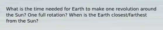 What is the time needed for Earth to make one revolution around the Sun? One full rotation? When is the Earth closest/farthest from the Sun?