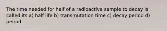 The time needed for half of a radioactive sample to decay is called its a) half life b) transmutation time c) decay period d) period