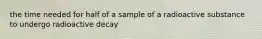 the time needed for half of a sample of a radioactive substance to undergo radioactive decay