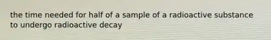 the time needed for half of a sample of a radioactive substance to undergo radioactive decay