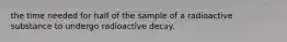 the time needed for half of the sample of a radioactive substance to undergo radioactive decay.