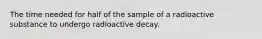 The time needed for half of the sample of a radioactive substance to undergo radioactive decay.