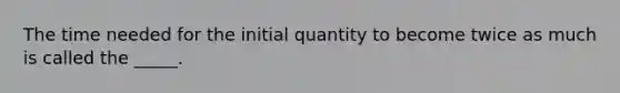 The time needed for the initial quantity to become twice as much is called the _____.