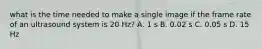 what is the time needed to make a single image if the frame rate of an ultrasound system is 20 Hz? A. 1 s B. 0.02 s C. 0.05 s D. 15 Hz