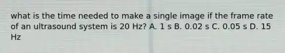 what is the time needed to make a single image if the frame rate of an ultrasound system is 20 Hz? A. 1 s B. 0.02 s C. 0.05 s D. 15 Hz