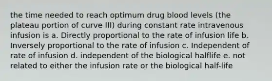 the time needed to reach optimum drug blood levels (the plateau portion of curve III) during constant rate intravenous infusion is a. Directly proportional to the rate of infusion life b. Inversely proportional to the rate of infusion c. Independent of rate of infusion d. independent of the biological halflife e. not related to either the infusion rate or the biological half-life