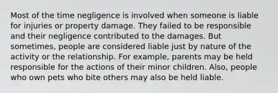 Most of the time negligence is involved when someone is liable for injuries or property damage. They failed to be responsible and their negligence contributed to the damages. But sometimes, people are considered liable just by nature of the activity or the relationship. For example, parents may be held responsible for the actions of their minor children. Also, people who own pets who bite others may also be held liable.