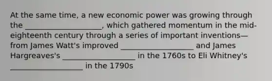 At the same time, a new economic power was growing through the ____________________, which gathered momentum in the mid-eighteenth century through a series of important inventions—from James Watt's improved ___________________ and James Hargreaves's ___________________ in the 1760s to Eli Whitney's ___________________ in the 1790s