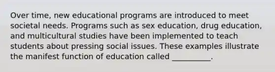 Over time, new educational programs are introduced to meet societal needs. Programs such as sex education, drug education, and multicultural studies have been implemented to teach students about pressing social issues. These examples illustrate the manifest function of education called __________.​