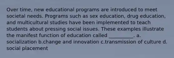 Over time, new educational programs are introduced to meet societal needs. Programs such as sex education, drug education, and multicultural studies have been implemented to teach students about pressing social issues. These examples illustrate the manifest function of education called __________.​ a.​socialization b.​change and innovation c.​transmission of culture d.​social placement