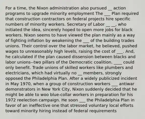 For a time, the Nixon administration also pursued __ action programs to upgrade minority employment The ___ Plan required that construction contractors on federal projects hire specific numbers of minority workers. Secretary of Labor __ __, who initiated the idea, sincerely hoped to open more jobs for black workers. Nixon seems to have viewed the plan mainly as a way of fighting inflation by weakening the ___ of the building trades unions. Their control over the labor market, he believed, pushed wages to unreasonably high levels, raising the cost of ___. And, he calculated if the plan caused dissension between blacks and labor unions--two pillars of the Democratic coalition. ____ could only benefit. Trade unions of skilled workers like plumbers and electricians, which had virtually no __ members, strongly opposed the Philadelphia Plan. After a widely publicized incident in May 1970, when a group of construction workers ___ antiwar demonstrators in New York City, Nixon suddenly decided that he might be able to woo blue-collar workers in preparation for his 1972 reelection campaign. He soon ___ the Philadelphia Plan in favor of an ineffective one that stressed voluntary local efforts toward minority hiring instead of federal requirements