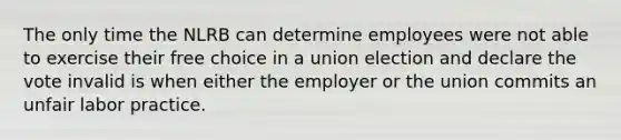 The only time the NLRB can determine employees were not able to exercise their free choice in a union election and declare the vote invalid is when either the employer or the union commits an unfair labor practice.