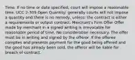 Time: If no time or date specified, court will impose a reasonable time. UCC 2-309 Open Quantity: generally courts will not impose a quantity and there is no remedy, unless: the contract is either a requirements or output contract. Merchant's Firm Offer Offer made by merchant in a signed writing is irrevocable for reasonable period of time. No consideration necessary. The offer must be in writing and signed by the offeror. If the offeree complies and presents payment for the good being offered and the good has already been sold, the offeror will be liable for breach of contract.