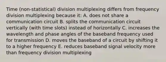 Time (non-statistical) division multiplexing differs from frequency division multiplexing because it: A. does not share a communication circuit B. splits the communication circuit vertically (with time slots) instead of horizontally C. increases the wavelength and phase angles of the baseband frequency used for transmission D. moves the baseband of a circuit by shifting it to a higher frequency E. reduces baseband signal velocity more than frequency division multiplexing