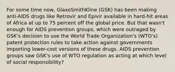 For some time now, GlaxoSmithKline (GSK) has been making anti-AIDS drugs like Retrovir and Epivir available in hard-hit areas of Africa at up to 75 percent off the global price. But that wasn't enough for AIDS prevention groups, which were outraged by GSK's decision to use the World Trade Organization's (WTO's) patent protection rules to take action against governments importing lower-cost versions of these drugs. AIDS prevention groups saw GSK's use of WTO regulation as acting at which level of social responsibility?