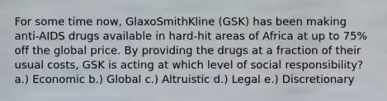 For some time now, GlaxoSmithKline (GSK) has been making anti-AIDS drugs available in hard-hit areas of Africa at up to 75% off the global price. By providing the drugs at a fraction of their usual costs, GSK is acting at which level of social responsibility? a.) Economic b.) Global c.) Altruistic d.) Legal e.) Discretionary