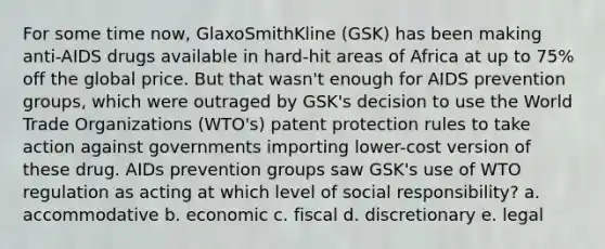 For some time now, GlaxoSmithKline (GSK) has been making anti-AIDS drugs available in hard-hit areas of Africa at up to 75% off the global price. But that wasn't enough for AIDS prevention groups, which were outraged by GSK's decision to use the World Trade Organizations (WTO's) patent protection rules to take action against governments importing lower-cost version of these drug. AIDs prevention groups saw GSK's use of WTO regulation as acting at which level of social responsibility? a. accommodative b. economic c. fiscal d. discretionary e. legal